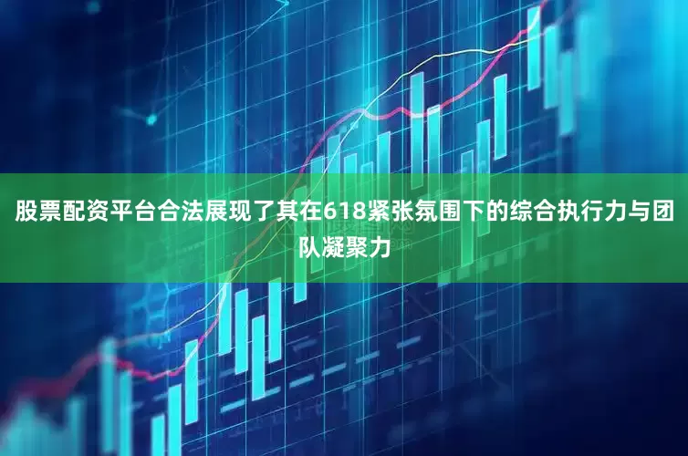 股票配资平台合法展现了其在618紧张氛围下的综合执行力与团队凝聚力