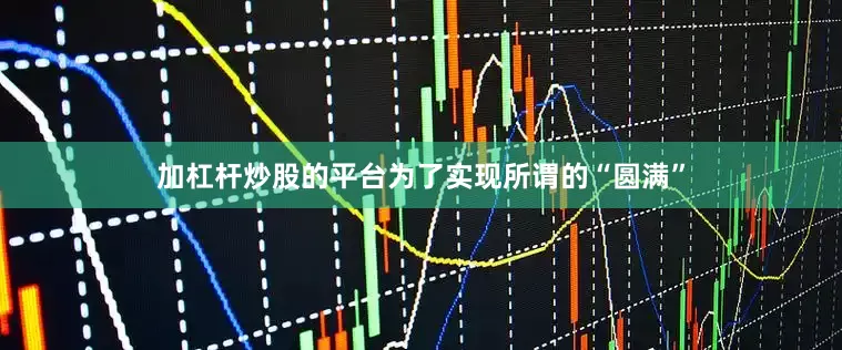 加杠杆炒股的平台为了实现所谓的“圆满”