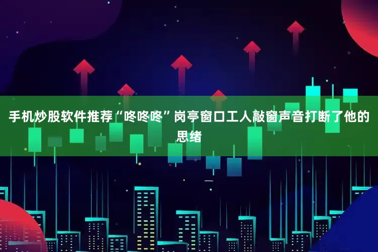 手机炒股软件推荐“咚咚咚”岗亭窗口工人敲窗声音打断了他的思绪