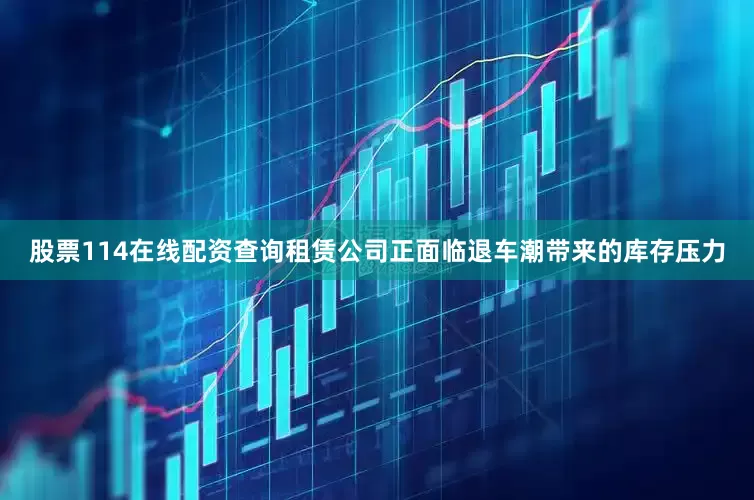股票114在线配资查询租赁公司正面临退车潮带来的库存压力