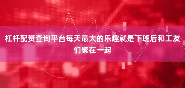 杠杆配资查询平台每天最大的乐趣就是下班后和工友们聚在一起