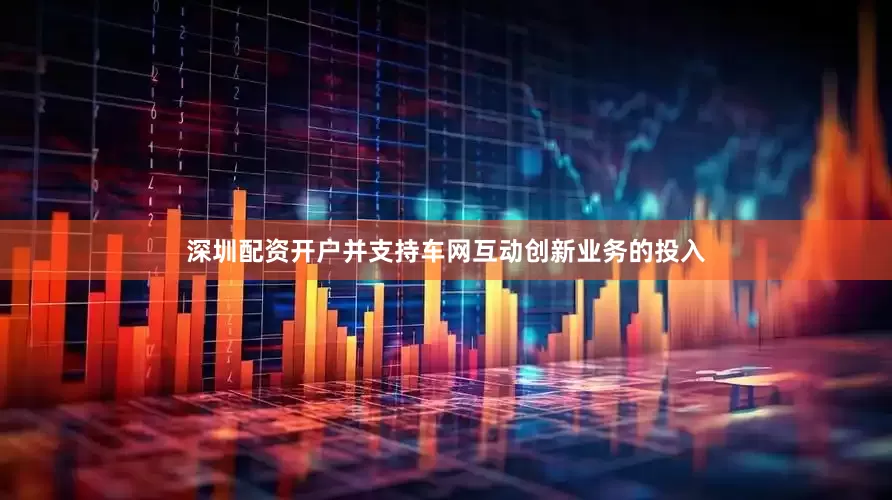 深圳配资开户并支持车网互动创新业务的投入