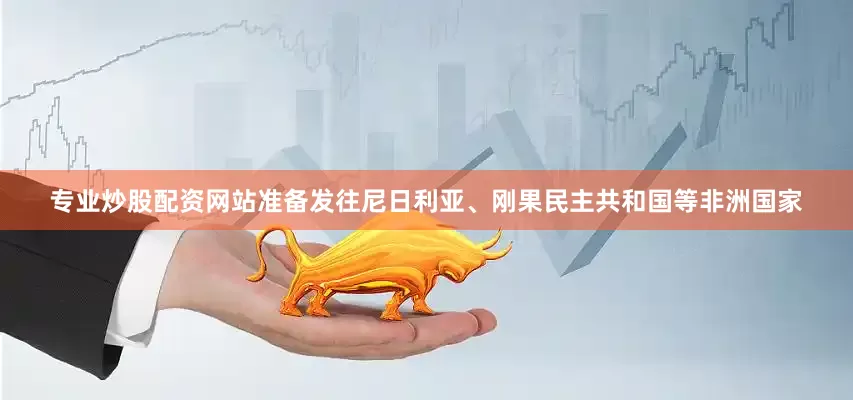 专业炒股配资网站准备发往尼日利亚、刚果民主共和国等非洲国家