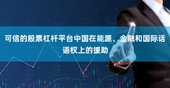 可信的股票杠杆平台中国在能源、金融和国际话语权上的援助